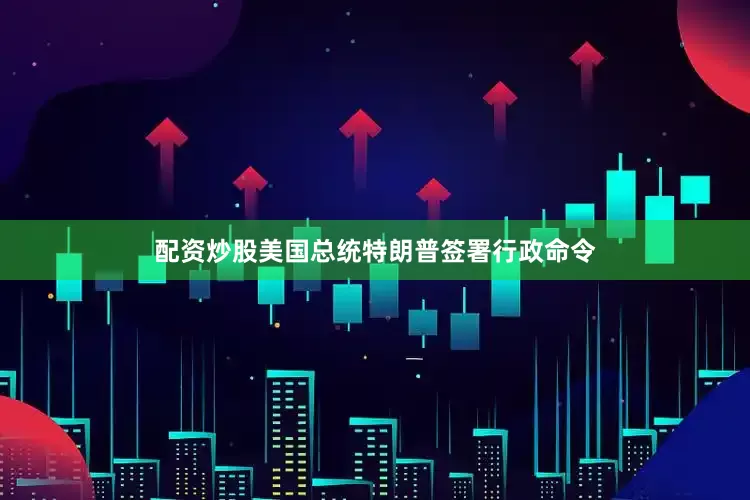 配资炒股美国总统特朗普签署行政命令