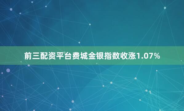 前三配资平台费城金银指数收涨1.07%