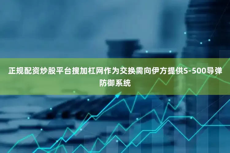 正规配资炒股平台搜加杠网作为交换需向伊方提供S-500导弹防御系统