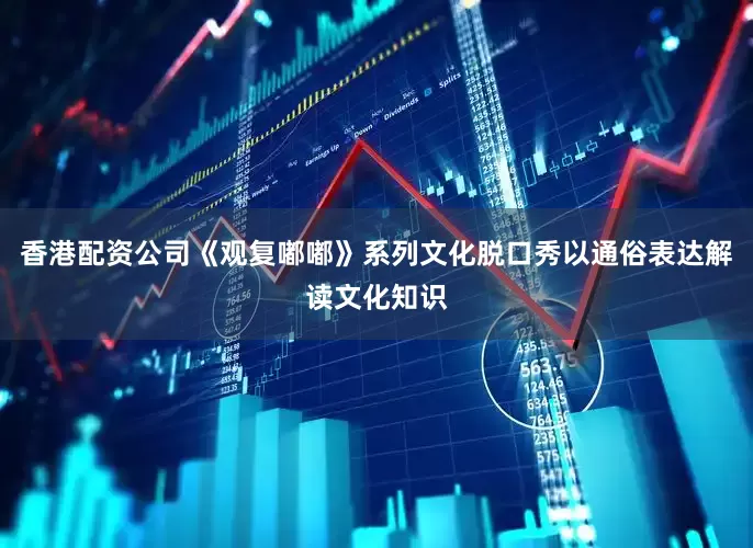 香港配资公司《观复嘟嘟》系列文化脱口秀以通俗表达解读文化知识