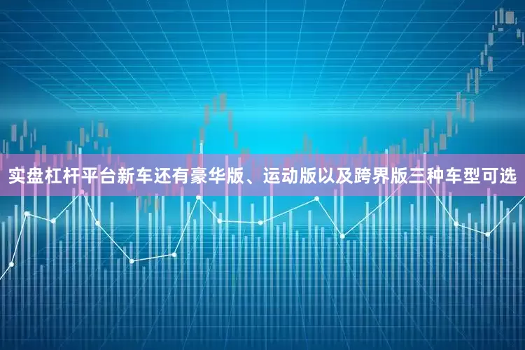 实盘杠杆平台新车还有豪华版、运动版以及跨界版三种车型可选