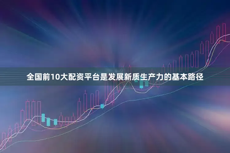 全国前10大配资平台是发展新质生产力的基本路径