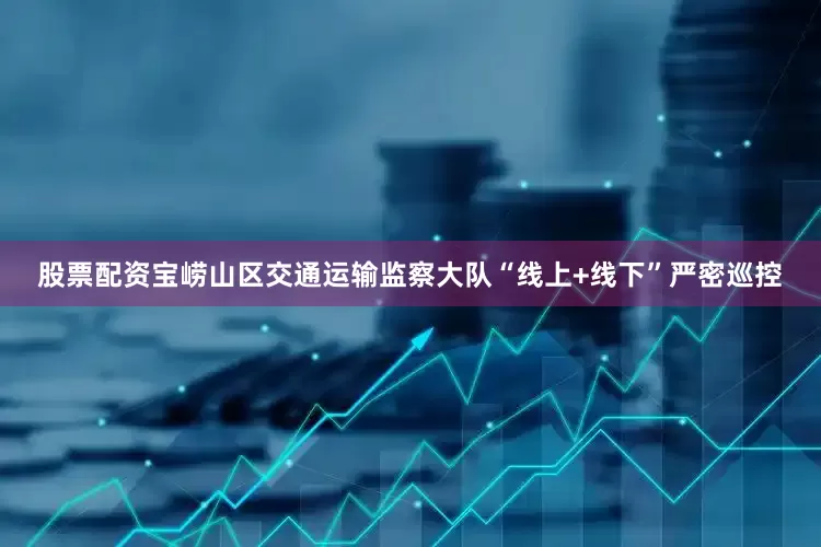 股票配资宝崂山区交通运输监察大队“线上+线下”严密巡控
